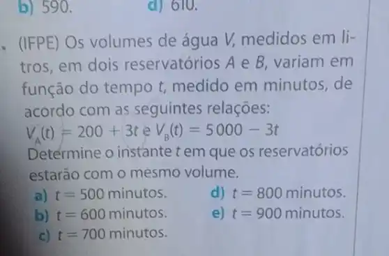 b) 590.
d) 610.
- (IFPE) Os volumes de água V, medidos em li-
tros, em dois reservatórios A e B variam em
função do tempo t medido em minutos,de
acordo com as seguintes relações:
V_(A)(t)=200+3teV_(B)(t)=5000-3t
Determine o instante t em que os reservatórios
estarão com o mesmo volume.
a) t=500minutos
d) t=800minutos
b) t=600minutos
e) t=900minutos
c) t=700minutos