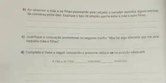 b) Ao observar a mãe e as filhas passeando pela calçada, o narrador reproduz alguns trechos
da conversa entre elas. Explique o tipo de relação que há entre a mãe e suas filhas.
__
c) Justifique a colocação pronominal no seguinte trecho: "Mas há algo diferente que me atrai
naquela mãe e filhas".
__
d) Complete a frase a seguir colocando o o pronome oblíquo se na posição adequada.
A mae eas filhas __ entendiam __ muito bem.