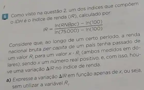 B Como visto na questão 2, um dos indices que compōem
IDHé o índice de renda
(/R)
calculado por:
/R=(ln(RNBpC)-ln(100))/(ln(75000)-ln(100))
Considere que, ao longo de um certo período, a renda
nacional bruta per capita de um país tenha passado de
um valor R_(1)
para um valor xcdot R_(1)
(ambos medidos em dó-
lares), sendo x um número real positivo, e, com isso, hou-
ve uma variação Delta /R
no indice de renda.
a) Expresse a variação
Delta /R
em função apenas de x, ou seja,
sem utilizar a variável R_(1)