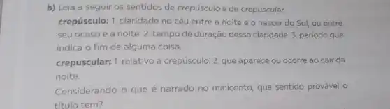 b) Leia a seguir os sentidos de crepúsculo e de crepuscular.
crepúsculo: 1 . claridade no céu entre a noite e o nascer do Sol ou entre
seu ocaso e a noite .2. tempo de duração dessa claridade. 3 período que
indica o fim de alguma coisa.
crepuscular: 1 relativo a crepúsculo 2. que aparece ou ocorre ao cair da
noite.
Considerando o que é narrado no miniconto, que sentido provável o
título tem?