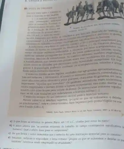 b. Leitura e esche
Leis ente terto sobre
mano e responda as
1 10 exercito somere fol
uma institukac esencial
para os romanos. Durante of
primeiros cinco seculos des
de a fundaçao de Roma are
v Detathe
as reformas do general Mario
romanoe secule II.
em 111 aC, o exercito roma em 111 a.C. o exercito roma e. portanto, as no era composto por isno, era "exercito de
camponeses'.1.1 participacio contingentes significativineipal responsivel
do trabalho no for a
A infantaria era the do exercito romane tralica. [..] Os desenvol.
sucesso de Roma na conquista da Peninsula Italica, seus acampamentos ver.
veram técnicas claboradas, a comecar enfermarias
dadeiras cidades protegidas por muros Ali har estavam, tambem
cozinhas, fabricas de armamentos. NO exercito engenheiros
e trabalhadores que construiam excepcional. Ate
assim como as estradas que permitiam uma acampamentos.e armas
feitas pelos militares romanos.
exército dividia-se em legióes, unidades que
agrupavam aproximadamente
infantes, 1200 homens de assalto e de generais, em
imperatores, "aqueles que mandam". Os generais vencedores eram socialmente
muito respeitados e tinham direito a honras importantes, tais como desfilar em
triunfo com suas tropas pela cidade de Roma Os aristocratas romanos orgulha.
vam-se de suas tradiçōes que valorizavam a bravura militar
()
exército sempre foi um elemento central para o domínio romano.
Parcere subjectis et debellare superbos "poupar os que se submetem e debelar
os que resistem", este é o lema romano, bem expresso pelo poeta Virgilio na sua
obra Eneida (6,851-3)
FUNARI, Pedro Paulo. Grécio e Roma. 4. ed Sào Paulo: Contexto, 2007. p. 87-88 92
a) 0 que foram as reformas do general Mário, em 111 a.C citadas pelo autor do texto?
b) 0 autor afirma que "as guerras retiravam do trabalho no campo contingentes significativos de
homens". Qual o efeito disso para os camponeses?
c) De que forma o autor demonstra que o exército foi uma instituição essencial para os romanos?
d) Debatam, reflitam e respondam: o lema romano "poupar os que se submetem e debelar os que
resistem" continua sendo empregado na atualidade?