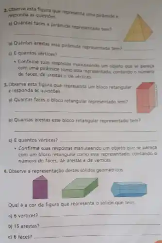 __
b) Quantas arestas essa pirâmide representada tem?
__
c) E quantos vértices?
__
- Confirme suas respostas manuseando um objeto que se pareça
com uma pirâmide como essa representada contando o numero
de faces, de arestas e de vértices.
3. Observe esta figura que representa um bloco retangular
e responda às questōes.
a) Quantas faces o bloco retangular representado tem?
__
b) Quantas arestas esse bloco retangular representado tem?
__
c) E quantos vértices?
__
- Confirme suas respostas manuseando um objeto que se pareça
com um bloco retangular como esse representado, contando o
número de faces, de arestas e de vértices.
4. Observe a representação destes sólidos geométricos.
Qual é a cor da figura que representa o sólido que tem:
a) 6 vértices?
__
b) 15 arestas?
__
c) 6 faces?
__