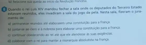 b) Relacione sua queda ao início da Revolução Francesa.
6 Quando o rei Luis XIV mandou fechar a sala onde os deputados do Terceiro Estado
estavam reunidos , eles invadiram a sala do jogo da pela Nesta sala, fizeram o jura-
mento de:
a) permanecer reunidos até elaborarem uma constituição para a França.
b) juntar-se ao clero e à nobreza para elaborar uma constituição para a França.
c) continuar obedecendo ao rei até que ele atendesse às suas exigências.
d) colaborar com o rei para manter a monarquia absolutista na França.