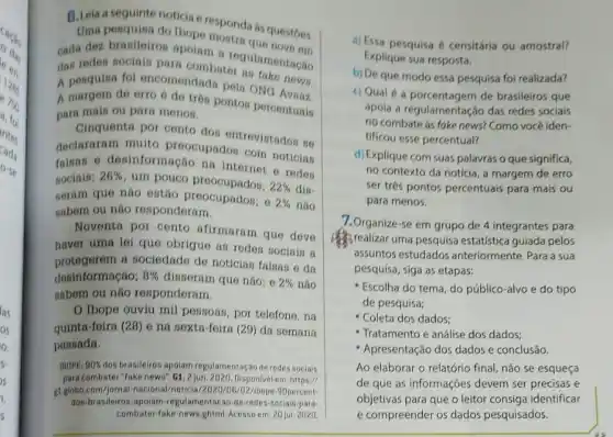 B.Leia a seguinte noticia e responda as questóes.
Uma pesquina do Ibope
cada dez branileiros mountain a regulamentagao
dan reden sociain para combater
A pesquisa fol encomendada pela ONG news.
A margem de erro 6 de tren ponton percentualis
para main ou para menos.
Cinquenta por cento dor entrevistados no
declararam muito preocupadon com notician
falsan e desinformação na internet notician
sociain; 26%  um pouco
22%  din.
seram que não estão preocupados; o
2%  nào
sabem ou nào responderam.
Noventa por cento afirmaram que deve
haver uma lei que obrigue as redes socials a
protegerem a sociedade de noticias falsas e da
desinformação; 8%  disseram que não; e 2%  não
sabern ou nào responderam.
Ibope ouviu mil pessoas, por telefone, na
quinta-foira (28) e na sexta-feira (29) da semana
passada.
IBOPE: 90%  dos brasileiros apoiam regulamentagao de redes sociais
para combater "Take news", G1,2 jun. 2020. Disponivel em: https://///
glglobo.com/jornal-nacions I/noticia/2020/05/02/1bope-90percent-
dos-brasileiros-a polam-regulamentacao de-redes-sociais-para-
combater-fake-news.ghtml Acessoem: 20 jul. 2020
a) Essa pesquisa é censitária ou amostral?
Explique sua resposta.
b) De que modo essa pesquisa foi realizada?
c) Qual é a de brasileiros que
apola a regulamentação das redes sociais
no combate as fake news? Como vocé iden-
tificou esse percentual?
d) Explique com suas palavras o que significa,
no contexto da notícia a margem de erro
ser trés pontos percentuais para mais ou
para menos.
7.Organize-se em grupo de 4 integrantes para
Brealizar uma pesquisa estatistica guiada pelos
assuntos estudados anteriormente. Para a sua
pesquisa, siga as etapas:
Escolha do tema, do público-alvo e do tipo
de pesquisa;
- Coleta dos dados;
Tratamento e análise dos dados;
Apresentação dos dados e conclusão.
Ao elaborar o relatório final, não se esqueça
de que as informações devem ser precisas e
objetivas para que o leitor consiga identificar
e compreender os dados pesquisados.