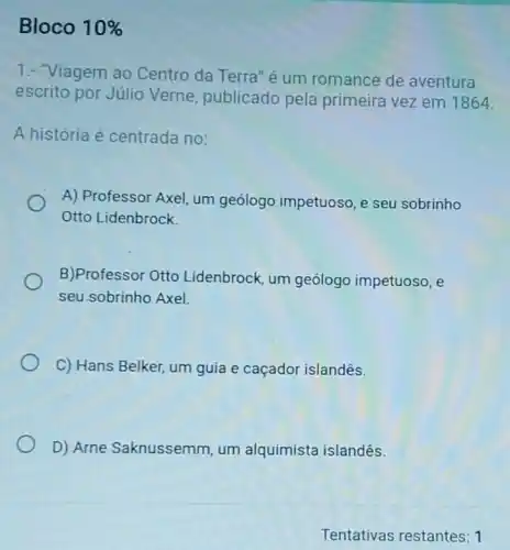 Bloco 10% 
1.- "Viagem ao Centro da Terra"é um romance de aventura
escrito por Júlio Verne, publicado pela primeira vez em 1864.
A história é centrada no:
A) Professor Axel, um geólogo impetuoso, e seu sobrinho
Otto Lidenbrock
B)Professor Otto Lidenbrock, um geólogo impetuoso, e
seu sobrinho Axel.
C) Hans Belker, um guia e caçador islandês.
D) Arne Saknussemm , um alquimista islandês.
Tentativas restantes 1