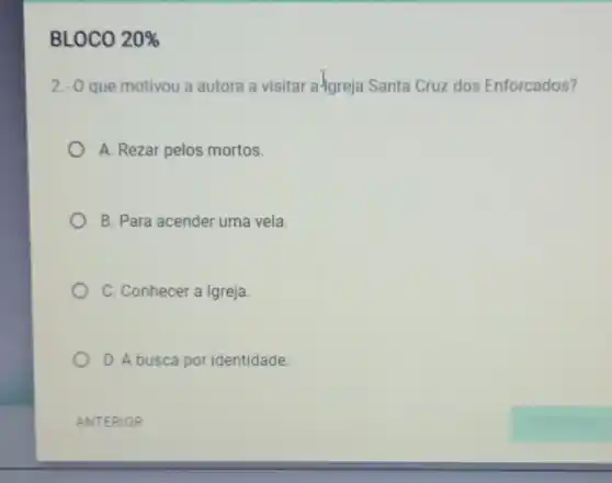 BLOCO 20% 
2.-0 que motivou a autora a visitar a-Igreja Santa Cruz dos Enforcados?
A. Rezar pelos mortos.
B. Para acender uma vela.
C. Conhecer a Igreja.
D. A busca por identidade.
ANTERIOR