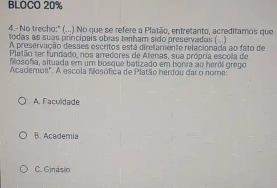 BLOCO 20% 
4.- No trecho:" (...) No que se refere a Platão, entretanto , acreditamos que
todas as suas principais obras tenham sido preservadas ()
A preservação escritos está diretamente relacionadá ao fato de
Platão ter fundado, nos arredores de Atenas, sua própria escola de
filosofia, situada em um bosque batizado em honra ao herói grego
Academos". A escola filosófica de Platão herdou daí o nome:
A. Faculdade
B. Academia
C. Ginásio