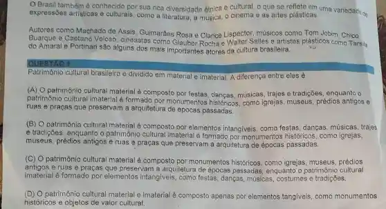 Brasil tambóm conhecido por sua rica diversidade étnica e cultural, o que se select on uma variedade de
expressões artisticas e culturais, como a a música, o cinema e as artes plásticas.
Autores como Machado de Assis, Guimarães Rosa e Clarice Lispector musicos como Tom Jobim Chico
Buarque e Caetano Veloso, cineastas como Glauber Rochae Waiter Salles e artistas plásticos como Tarsila
do Amaral e Portinari são alguns dos mais importantes atores da cultura brasileira.
QUESTAO 1
Patrimônio cultural brasileiro é dividido em material e imaterial. A diferença entre eles é
(A) O patrimônio cultural material é composto por festas, dangas, músicas trajes e tradições enquanto o
patrimônio cultural imaterial é formado por monumentos históricos , como igrejas, museus prédios antigos e
ruas e praças que preservam a arquiteture de épocas passadas.
(B) O patrimônio cultural material é composto por elementos intangiveis , como festas, danças músicas, trajes
e tradições, enquanto o patrimonio cultural imaterial é formado por monumentos históricos , como igrejas,
museus, prédios antigos e ruas e praças que preservam a arquitetura de épocas passadas.
(C) O patrimônio cultural material é composto por monumentos históricos como igrejas, museus prédios
antigos e ruas e praças que preservam a arquitetura de épocas passadas, enquanto o patrimônio cultural
imaterial é formado por elementos intangiveis , como festas, danças músicas, costumes e tradições.
(D) O patrimônio cultural material e imaterial é composto apenas por elementos tangiveis como monumentos
históricos e objetos de valor cultural.