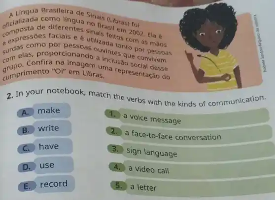 Brasileira de Sinais
oficializada C diferentes so Bratibras) foi
C. expressões faciais e é utilization com as mãos
surdas como por pessoas ouvintes nto por pessoas
com confira na imagem uma representação do
sum elas proporcionando a inclusious convivem
cumprimento "Oil" em Libras. cumprimento "Oi" em Libras do
2. In your notebook match the verbs with the kinds of communication.
A. make
1. a voice message
B. write
2. a face-to-fac conversation
C. have
3. sign language
D. use
4. a video call
E. record
5. a letter