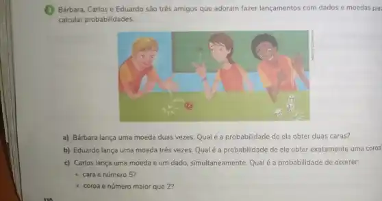 Bárbara, Carlos e Eduardo são três amigos que adoram fazer lançamentos com dados e moedas par
calcular probabilidades.
a) Bárbara lança uma moeda duas vezes. Qual é a probabilidade de ela obter duas caras?
b) Eduardo lança uma moeda três vezes. Qualé a probabilidade de ele obter exatamente uma coroa
c) Carlos lança uma moeda e um dado , simultaneamente. Qualé a probabilidade de ocorrer:
- cara e número 5?
coroa e número maior que 2?