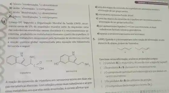 a) básico; condensação;1,1-dimetileteno
b) 'ácido; 'eliminação 2-metilpropeno
c) 'ácido; 'desidratação 1,1-dimetileteno
a básico 'desidratação 2-metilpropeno
(4.) (Unesp-SP)Segundo a Organização Mundial da Saúde (OMS)atual-
mente cerca de 5%  da população mundial sofre de depressão. Uma
das substâncias envolvidas nesses distúrbios é o neurotransmissor se-
rotonina, produzido no metabolismo humano a partir do triptofano. 0
processo metabólico responsável pela formação de serotonina envolve
a reação química global representada pela equação não balanceada
fornecida a seguir.
I'm 10 minutes
A reação de conversão de triptofano em serotonina ocorre em duas eta-
pas metabólicas distintas. Com relação a essas duassubstânciase ao pro-
cesso metabólico em que elas estão envolvidas, é correto afirmar que
a) uma das etapas da conversão do triptofano em serotonina envolve a
eliminação de um grup amina.
b) a serotonina apresenta função álcool.
c) uma das etapas da conversão do triptofano em serotonina envolve a
eliminação de um grupo carboxilico.
d) por apresentarem ligações C=Cem suas estruturas, as duas
substâncias formam isômeros geométricos
e) apenas a serotonina apresenta anel aromático
5. (UFPE) Quando o 2-bromopentano sofre reação de eliminação, os pro-
dutos Ae B, abaixo podem ser formados
Com base nessa informação , analise as proposições a seguir.
( ) Oproduto Béo majoritário, de acordo com a regra de Saytzeff.
( ) Os produtos Ae B são transe cis respectivamente.
( ) O composto de partida é um haleto orgânico que possui um
centro assimétrico.
( ) Os produtos Ae B são isômeros de posição.
( ) O subproduto desta reaçãoéo bromo (Br_(z))
coose 8888888838388