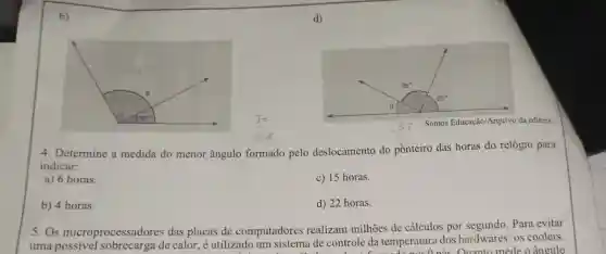 b)
Somos Educação/Arquivo da editora.
4. Determine a medida do menor ângulo formado pelo deslocamento do ponteiro das horas do relógio para
indicar:
a) 6 horas.
c) 15 horas.
b) 4 horas.
d) 22 horas.
5.Os microprocessador es das placas de computadores realizam milhões de cálculos por segundo. Para evitar
uma de calor, é utilizado um sistema de controle da temperatura dos hardwares: 0s coolers.
Onás Quanto mede o ângulo
d)