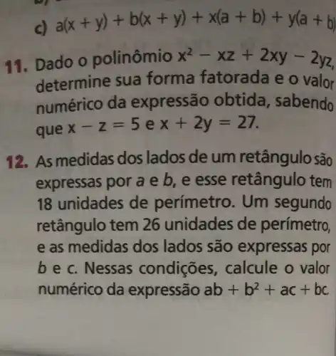 c) a(x+y)+b(x+y)+x(a+b)+y(a+b)
11. Dado o polinômio x^2-xz+2xy-2yz
determine sua forma fatorada e o valor
numérico da expressão obtida , sabendo
que
x-z=5 e x+2y=27
12. As medidas dos lados de um retângulo são
expressas por a e b, e esse retângulo tem
18 unidades de perímetro . Um segundo
retângulo tem 26 unidades de perímetro,
e as medidas dos lados são express as por
bec Nessas condições calcule o valor
numérico da expressão ab+b^2+ac+bc