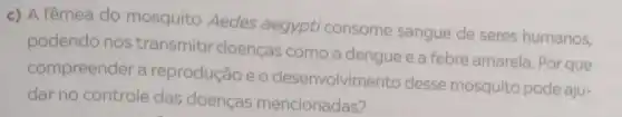 c) A fêmea do mosquito Aedes aegypti consome sangue de seres humanos,
podendo nos transmitir doenças como a dengue e a febre amarela. Por que
compreender a reprodução e o desenvolvimento desse mosquito pode aju-
dar no controle das doenças mencionadas?