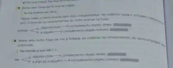 c) Porque Hagar faz essa enumerories
5 Releia esta frase da tirinha de Hagar.
Eu the ensinei um oficio.
Nessa frase, o verbo ensinar tem dois complementos. No caderno, copie complete o esquema.
guir, indicando os complementos do verbo ensinar na frase.
ensinar algum coisa -complemento objeto direto: imumum
6 Releia esta outra frase da tira e indique, no caderno, os complementos do verbo empregado into
predicado.
Dei sentido à sua vida [..].
alguma coisa ->complemento objeto direto: Immumm
dar	a algo ou a alguém -> complemento objeto indireto: IIIII