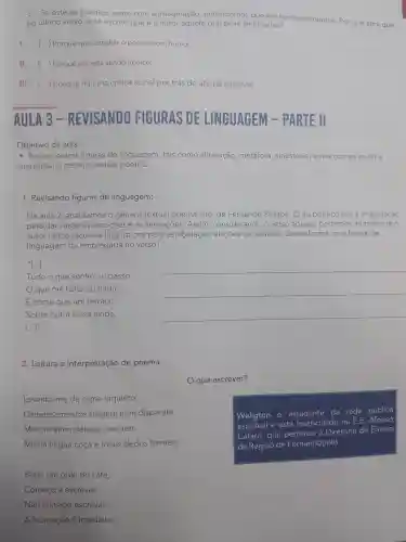 c. Se este eu poético sente com a imaginação , entendemos que ele tem sentimentos Por que será que,
no último verso, está escrito que éo leitor aquele que deve sentir algo?
1. () Porque quis concluir o poema com humor.
II. () Porque ele está sendo irônico. )
III. ( ) Porque há uma crítica social por trás do ato de escrever.
AULA 3 min REVISANDO FIGURAS LINGUAGEM PARTE II
Objetivo da aula:
- Revisar outras figuras de linguagem tais como aliteração metáfora , sinestesia entre outras ao ler e
interpretar o gênero textual poema.
1 Revisando figuras de linguagem:
Na aula 2 , analisamos o genero textual poema Isto, de Fernando Pessoa. O eu poético usa a imaginação
para dar vazão às emoçoes e às sensações .Assim , considerando	que o
autor utiliza recursos linguisticos para estabelecer relações de sentido Dessa forma,que figura de
linguagem foi empregada no verso?
"[...]
Tudo o que sonho ou passo,
__
que me falha ou finda,
É como que um terraço
__
Sobre outra coisa ainda.
__
[...]"
2. Leitura e interpretação de poema.
que escrever?
Levanto-me da cama inquieto,
Os pensamentos surgem num disparate
Weligton é estudante da rede pública
estadual e está matriculado na E.E .Afonso
Cafaro , que pertence à Diretoria de Ensino
da Região de Fernandópolis.
Mas nenhum deles é concreto
Minha língua coca e meus dedos tremem.
Bebo um gole do café,
Começo a escrever,
Não consigo escrever!
A frustração é imediata.