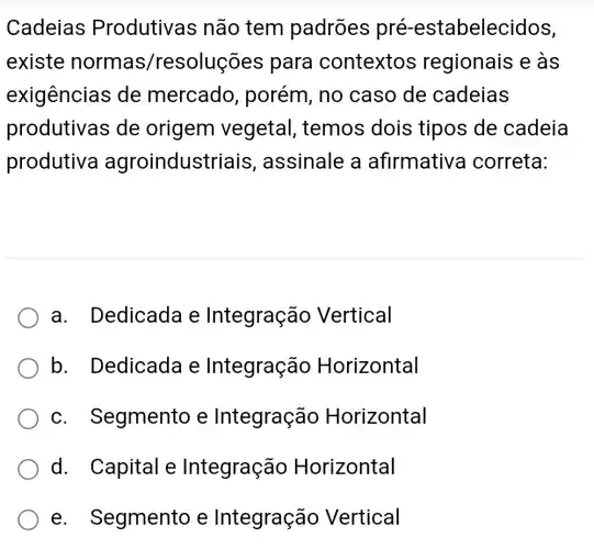 Cadeias Produtivas não tem padrões pré-estabelecidos,
existe normas/resoluções para contextos regionais e as
exigências de mercado , porém, no caso de cadeias
produtivas de origem vegetal , temos dois tipos de cadeia
produtive agroindustriais , assinale a afirmative a correta:
a. Dedicada e Integração Vertical
b. Dedicada e Integração Horizontal
C . Segmento e Integração Horizontal
d. Capital e Integração Horizontal
e . Segmento e Integração Vertical