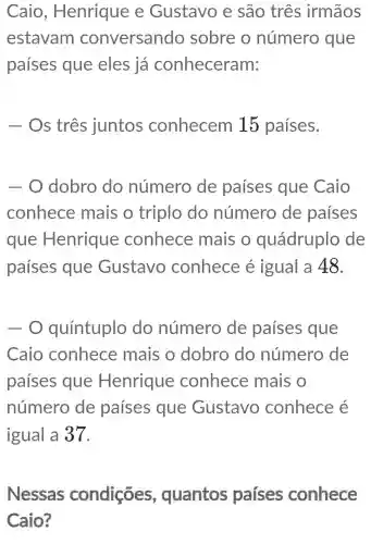 Caio , Henrique e Gustavo e são três irmãos
estavam conversando sobre o número que
países que eles já conheceram:
- Os três juntos conhecem 15 países.
- O dobro do número de países que Caio
conhece mais o triplo do número de países
que Henrique conhece mais o quádruplo de
países que Gustavo conhece é igual a 48.
-0 quíntuplo do número de países que
Caio conhece mais o dobro do número de
países que Henrique conhece mais o
número de países que Gustavo conhece é
igual a 37.
Nessas condições , quantos países conhece
Caio?