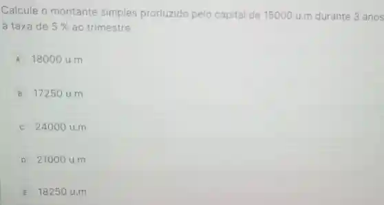 Calcule o montante simples produzido pelo capital de 15000 u.m durante 3 anos
a taxa de 5%  ao trimestre.
A 18000 u.m
B 1725 O u.m
C 24000 u.m
D 21000 u.m
E 18250 u.m