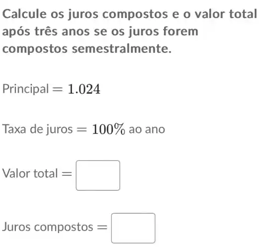 Calcule os juros compostos e o valor total
após três anos se os juros forem
compostos semestralmente.
Principal=1.024
Taxa dejuros=100% aoano
Valor total=
Juros compostos=