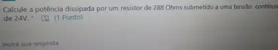 Calcule a potência dissipada por um resistor de 288 Ohms submetido a uma tensão contínua
de 24V.Ponto)
Insira sua resposta