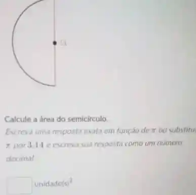 Calcule a área do semicirculo.
Escreva uma resposta exata em função de pi  ou substitu.
pi  por 3,14 e escreva sua resposta como um numero
decimal
unidade(s)^2