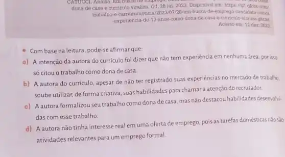 CATUCCI, Anaisa. Em busca de emprego, o
dona de casa e curriculo viraliza. G1, 28 jul 2023. Disponivel em:https://g1.globo.com/
trabalho-e-carreira/noticial /2023/07/28/em-busca-de emprego-candidata-coloca
-experiencia-de-13-ano s-como-dona-de-cas re-curriculo-viraliza.ghtmL
Acesso em: 12 dez 2023
Com base na leitura , pode-se afirmar que:
a) A intenção da autora do currículo foi dizer que não tem experiência em nenhuma área, por isso
só citou o trabalho como dona de casa.
b) A autora do currículo, apesar de não ter registrado suas experiências no mercado de trabalho.
soube utilizar, de forma criativa, suas habilidades para chamar a atenção do recrutador.
c) A autora formalizou seu trabalho como dona de casa, mas não destacou habilidades desenvolvi-
das com esse trabalho
d) A autora não tinha interesse real em uma oferta de emprego pois-as tarefas domésticas não são
atividades relevantes para um emprego formal.