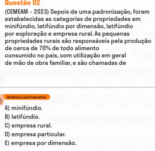 (CEMEAM - 2023 ) Depois de uma padronização , foram
estabelecidas as categorias de propriedades em
minifundio , latifundio por dimensão, latifundio
por exploração e empresa rural. As pequenas
propriedades rurais são responsáveis pela produção
de cerca de 70%  de todo alimento
consumido no país , com utilizacão em geral
de mão de obra familiar, e são chamadas de
Dinâmica Local Interativa
A) minifúndio.
B) latifúndio.
C) empresa rural.
D) empresa particular.
E) empresa por dimensão.