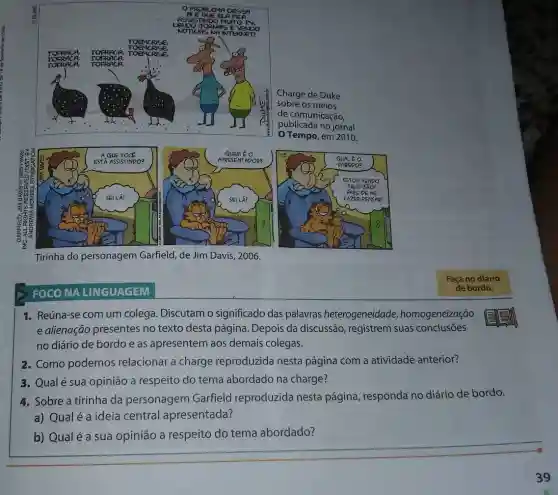 Charge de Duke
sobre os meios
de comunicação,
publicada no jornal
Tempo, em 2010.
a
Tirinha do personagem Garfield, de Jim Davis , 2006.
FOCO NA LINGUAGEM
1. Reúna-se com um colega. Discutam o significado das palavras heterogeneidade homogeneização
e alienação presentes no texto desta página . Depois da discussão , registrem suas conclusōes
no diário de bordo e as apresentem aos demais colegas.
2. Como podemos relacionar a charge reproduzida nesta página com a atividade anterior?
3. Qualé sua opinião a respeito do tema abordado na charge?
4. Sobre a tirinha da personagem Garfield reproduzida nesta página responda no diário de bordo.
a) Qualé a ideia central apresentada?
b) Qualé a sua opinião a respeito do tema abordado?
Faça no diário
de bordo.