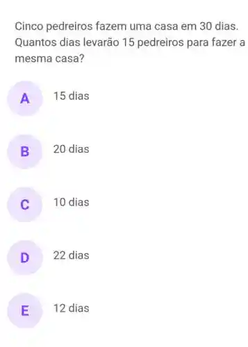 Cinco pedreiros fazem uma casa em 30 dias.
Quantos dias levarão 15 pedreiros para fazer a
mesma casa?
A 15 dias
B 20 dias
) 10 dias
D 22 dias
E 12 dias