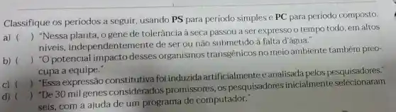 Classifique os períodos a seguir , usando PS para período simples e PC para período composto.
a) ()
 "Essa expressão constitutiva foi induzida artificialmente eanalisada pelos pesquisadores."
 "Nessa planta, o gene de tolerância à seca passou a ser expresso o tempo todo em altos
niveis independentement e de ser ou não submetido à falta d'água."
b) ()
 "O potencial impacto desses organismos transgênicos no meio ambiente também preo-
cupa a equipe."
C) ()
d) ()
 "De 30 mil genes considerados promissores , OS pesquisadores inicialmente selecionaram
seis, com a ajuda de um programa de computador."