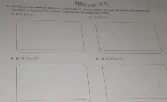 CLOSS OK A. e
4. Verifique se os numeros dados em cada item formam, na ordem em que sào dados, uma proporçǎo.
isso, aplique a propriedade fundamental das proporçoes
(PFP)
a. 8,6,16 e 12
C. 12.4.803
square 
square 
b. 6,1514e35
d. 10,12,15 e 18
square 
square