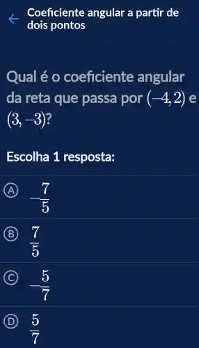 Coeficiente angular a partir de
dois pontos
Qua lléo coe ficiente angular
da reta que passa por (-4,2) e
(3,-3)
Escolha 91 resposta:
A
-(7)/(5)
B
(7)/(5)
C
-(5)/(7)
D
(5)/(7)
5