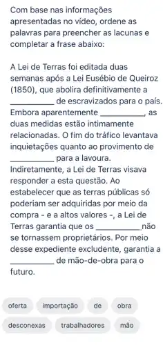 Com base nas informações
apresentadas no vídeo, ordene as
palavras para preencher as lacunas e
completar a frase abaixo:
A Lei de Terras foi editada duas
semanas após a Lei Eusébio de Queiroz
(1850), que abolira definitivamente a
__ de escravizados para o país.
Embora aparentemente __ , as
duas medidas estão intimamente
relacionadas. O fim do tráfico levantava
inquietações quanto ao provimento de
para a lavoura.
__
Indiretamente, a Lei de Terras visava
responder a esta questão. Ao
estabelecer que as terras públicas só
poderiam ser adquiridas por meio da
compra - e a altos valores -, a Lei de
Terras garantia que os __ não
se tornassem proprietários. Por meio
desse expediente excludente, garantia a
__ de mão-de -obra para o
futuro.
oferta
desconexas
importação
trabalhadores
de
obra
mão