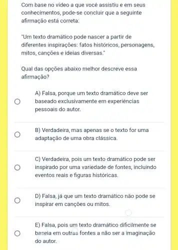 Com base no vídeo a que você assistiu e em seus
conhecimentos, pode-se concluir que a seguinte
afirmação está correta:
"Um texto dramático pode nascer a partir de
diferentes inspirações:fatos históricos , personagens,
mitos, canções e ideias diversas."
Qual das opções abaixo melhor descreve essa
afirmação?
A) Falsa, porque um texto dramático deve ser
baseado exclusivamente em experiencias
pessoais do autor.
B) Verdadeira, mas apenas se o texto for uma
adaptação de uma obra clássica.
C) Verdadeira, pois um texto dramático pode ser
inspirado por uma variedade de fontes , incluindo
eventos reais e figuras históricas.
D) Falsa, já que um texto dramático não pode se
inspirar em canções ou mitos.
E) Falsa, pois um texto dramático dificilmente se
baseia em outras fontes a não ser a imaginação
do autor.