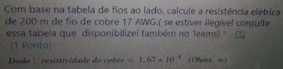 Com basena tabela de fios ao lado, calcule a resistência elétrica
de 200 m de fio de cobre 17 AWG.( se estiver ilegivel consulte
essa tabela que disponibilize i também no Teams)
(1) Ponto)
Dado: resistividaled oocobre=1.67times 10^-8 (Olmms m)