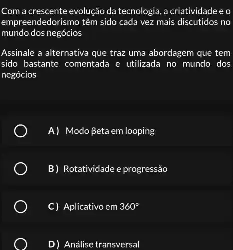 Com a crescente evolução da tecnologia, a criatividade e o
e mpreendedoris mo têm sido cada vez mais discutidos , no
mundo dos negócios
Assinale a alternative I que traz uma a bordagem que tem
sido bastante comentada e utilizado no mundo dos
negócios
A) Modo Beta em looping
B)R otatividade e progressão
C ) Aplicativo , em 360^circ 
D) Análise transversal