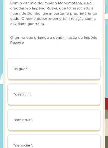 Com o declínio do Império Monomotapa , surgiu
poderoso Império Rozwi, que foi associado à
figura de Dombo , um importante proprietário de
gado. O nome desse império tem relação com a
atividade guerreira.
termo que originou a denominação do Império
Rozwi é
"erguer".
"destruir".
"construir".
"negociar".