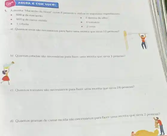 COM vocei
1. A receita "Macarrio da Nona'serve 6 pessoas e utiliza os sequintes ingredientes
600 irde macarrio
2 dentes de alho
900 g de came molda
1 cebola
4 tomates
2 ovos
a) Quantos ovos san necessarios para fazer uma receita que sirva 12 pessosis?
b) Quantas cebolas sao necessarias para fazer uma receita que sirva 3 pessoas?
c) Quantos tomates sao necessarios para fazer uma receita que sirva 24 pessoas?
d) Quantos gramas de came moida são necessarios para fazer uma receita que sirva 2 pessoas?