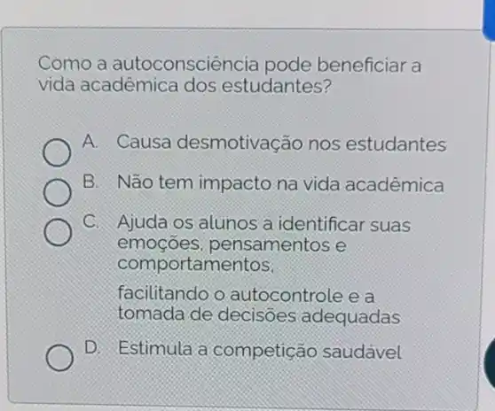 Como a autoconsciência pode beneficiar a
vida acadêmica dos estudantes?
A. Causa desmotivação nos estudantes
B. Não tem impacto na vida acadêmica
C. Ajuda os alunos a identificar suas
emocoes , pensamentos e
comportamentos,
facilitando o autocontrole e a
tomada de decisoes adequadas
D. Estimula a competição saudavel