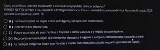 Como as politicas colonials Impactaram a educa cso e opapel das crianças indigenas?
PIERITZ NETTO, Alfredoet al. Cidadania e Protagonismo Social. Contro UniversitidioLeonardo da Vincl. Florianópolls: Arque.2023
Assinale a alternativo CORRETA
A) Foram educadas na lingua e cultura Indigena,com apolo dos colonizadores.
B) Nenhuma das alternativas.
C) Foram separadas de suas famillas e forcadas a adotar a cultura e a religibo dos colonizadores.
D) Receberam uma educação que combinava elementos Indigenase europeus, permitindo uma integração gradual.
E) As crianças Indigenas foram incentivadas a manter suas tradigôes culturals enquanto aprendiam portugues.