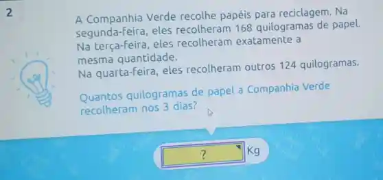 A Companhia Verde recolhe papéis para reciclagem. Na
Segunda Feira, eles recolheram 168 quilogramas de papel.
Na terça-feira . eles recolheram exatamente a
mesma quantidade.
Na quarta-feira , eles recolheram outros 124 quilogramas.
Quantos quilogramas de papel a Companhia Verde
recolheram nos 3 dias?
square 
Kg