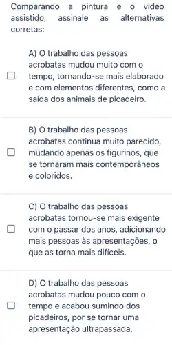 Comparando a pintura e o vídeo
assistido assinale as alternativas
corretas:
A) O trabalho das pessoas
acrobatas mudou muito com o
tempo, tornando-se mais elaborado
e com elementos diferentes, como a
saída dos animais de picadeiro.
B) O trabalho das pessoas
acrobatas continua muito parecido,
mudando apenas os figurinos, que
se tornaram mais contemporâneos
e coloridos.
C) O trabalho das pessoas
acrobatas tornou-se mais exigente
com o passar dos anos, adicionando
mais pessoas as apresentações, o
que as torna mais difíceis.
D) O trabalho das pessoas
acrobatas mudou pouco com o