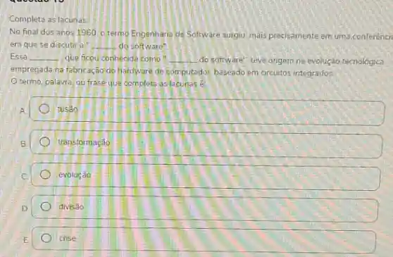 Completa as lacunas
No final dos anos 1960. otermo Engenharia de Software surgiu, mais precisamente em uma conferénci:
em que se discutir a __ do software"
Essa __ que ficou conhecide com __ do software", teve origem na evolução tecnologica
empregada na fabncação do hardware de computador, baseado em crcuitos integrados.
Otermo, palavra, ou frase que complete as lacunas é
A square 
B square 
C square 
D square 
crise