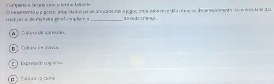 Complete a lacuna com o termo faltante.
movimento e o gesto, propiciados pelas brincadeiras e jogos impulsionam e dão ritmo ao desenvolvimento da motricidade das
crianças e, de maneira geral, ampliam a __ de cada criança.
A Cultura da opressão.
B Cultura de massa.
C Expressão cognitiva.
D Cultura corporal.