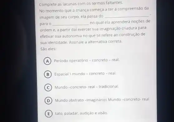 Complete as lacunas com os termos faltantes.
No momento que a criança começa a ter a compreensão da
imagem de seu corpo ela passa do
__
para o __ no qual ela aprenderá noçōes de
ordem e, a partir dai exercer sua imaginação criadura para
efetivar sua autonomia no que se refere ao construção de
sua identidade. Assinale a alternativa correta.
São eles:
A Periodo operatório-concreto - real.
B Espacial I mundo - concreto - real.
C Mundo-concreto-real -tradicional.
D Mundo abstrato -imagináriol Mundo-concreto-real
E tato, paladar, audição e visão.