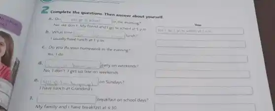 Complete the questions. Then answer about yourself.
a. Do yougotoschool
in the morning?
No, we don't. My friend and I go to school at 1 p.m
You
b. What time
square 
. lunch?
I usually have lunch at 1 p.m.
Yes, I do go to school at 7 am
c. Do you do your homework in the evening?
square 
Yes, I do.
square 
d. square 
early on weekends?
No, I don't.get up late on weekends.
square 
e. square  on Sundays?
I have lunch at Grandma's.
square 
1. square  breakfast on school days?
My family and have breakfast at 6:30.
square