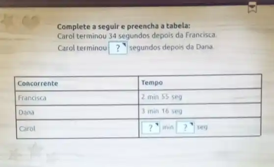 Complete a seguir e preencha a tabela:
Carol terminou 34 segundos depois da Francisco.
Carol terminou? segundos depois da Dana.

 Concorrente & Tempo 
 Francisco & 2 mathrm(~min) 55 mathrm(seg) 
 Dana & 3 mathrm(~min) 16 mathrm(seg) 
 Carol & ? mathrm(~min)? mathrm(seg)