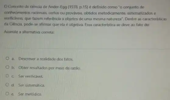 Conceito de ciência de Ander-Egg (1978, p.15)é definido como "o conjunto de
conhecimentos racionais, certos ou prováveis, obtidos metodicamente, sistematizados e
verificáveis, que fazem referência a objetos de uma mesma natureza". Dentre as características
da Ciência, pode-se afirmar que ela é objetiva Essa característica se deve ao fato de:
Assinale a alternativa correta:
a. Descrever a realidade dos fatos.
b. Obter resultados por meio da razão.
c. Ser verificável.
d. Ser sistemática.
e. Ser metódica.