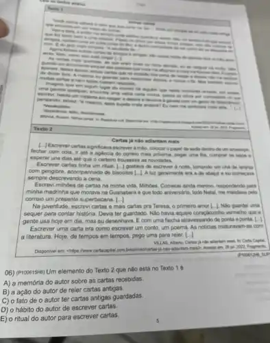 conservers
As cartes mais quentine . Mines
Quento um documento segue me affigram amais
contest que ran consides immitron
multes cartes a nem todes therem responts.
imagino que em sigun lugar do mundo his aligution que neate momento remere , Dor acase.
umo gaveta quaiquer, enorvins uma velha carta minha passac on alhow per curiosidade no me
escrevi, hesita um instarte em ranger, e deposis a devolve a gaveta com um gesto de displicancial
pensando, talvez: "6 mesmo, esse sugerto onde andara? Eu nam me lembrava mais dele. "Vocabutario:
Idisplicencie: thdio, desintereses
Texto 2
[..] Escrever cartas significava escrever à mão, colocar opapei de seda dentro de um anvelope.
fechar com cola, ir até a agencia do correio mais próxima, pegar uma fila, comprar os selos 6
esperar uns dias até que o carteiro trouxesse as novidades.
Escrever cartas tinha um ritual. [...] gostava de escrever à noite, tomando um chá de laranja
com gengibre, acompanhado de biscoitos [...J.A luz geralmente ara a de abajur 6 eu começava
sempre descrevendo a cena.
Escrevi milhôes de cartas na minha vida. Milhoes Comecei ainda menino respondendo para
minha madrinha que morava na Guanabara e que todo aniversário, todo Natal me mandava pelo
correio um presente superbacana. ()
Na juventude, escrevi cartas e mais cartas pra Teresa, o primeiro amor [..]. Nào guardei uma
sequer para contar história Devia ter guardado. Não havia aquele coraçãozinho vermelho que a
gente usa hoje em dia, mas eu desenhava . E com uma flecha atravessando de ponta a ponta. [...]
Escrever uma carta era como escrever um conto um poema. As noticias misturavam-se com
a literatura. Hoje, de tempos em tempos, pego uma para reler. [...]
VILLAS, Alberto. Cartas ja nào adiantam mais. In:Carta Capital
Disponivel em: <https://www cartacapital.com.briopiniao/cartas la-nao-adiantam-maisb. Acasso sm. 28 jul. 2022. Fragmento.
(P100612H6 SUP
06) (P100615H6) Um elemento do Texto 2 que não está no Texto 16
A) a memória do autor sobre as cartas recebidas.
B) a ação do autor de reler cartas antigas.
C) o fato de o autor ter cartas antigas guardadas.
D) o hábito do autor de escrever cartas.
E) o ritual do autor para escrever cartas.
